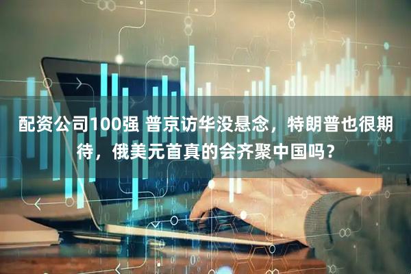 配资公司100强 普京访华没悬念，特朗普也很期待，俄美元首真的会齐聚中国吗？
