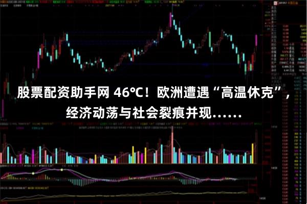 股票配资助手网 46℃！欧洲遭遇“高温休克”，经济动荡与社会裂痕并现……