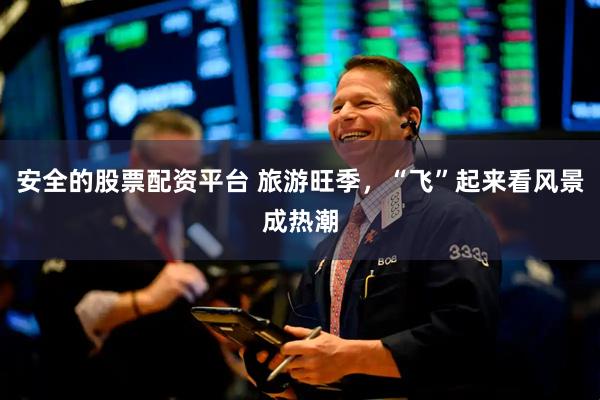 安全的股票配资平台 旅游旺季，“飞”起来看风景成热潮