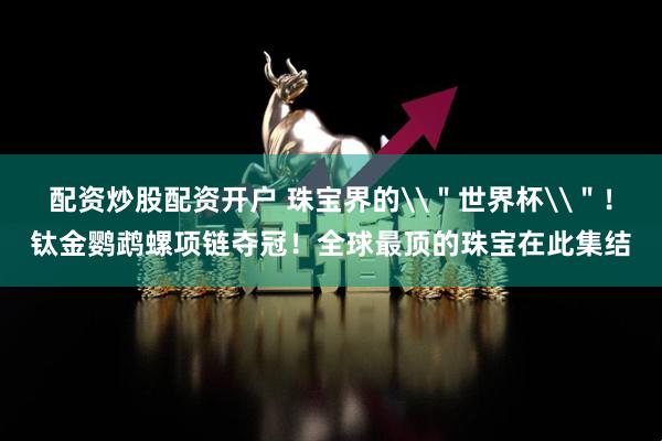 配资炒股配资开户 珠宝界的\＂世界杯\＂！钛金鹦鹉螺项链夺冠！全球最顶的珠宝在此集结