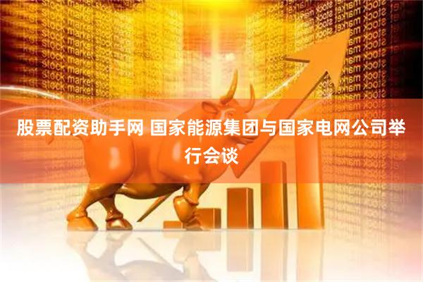 股票配资助手网 国家能源集团与国家电网公司举行会谈