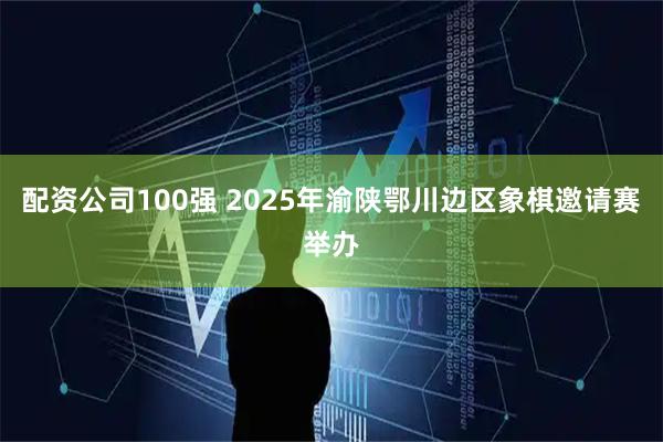 配资公司100强 2025年渝陕鄂川边区象棋邀请赛举办