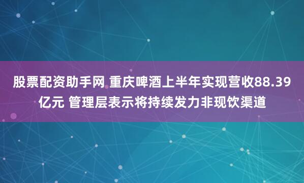 股票配资助手网 重庆啤酒上半年实现营收88.39亿元 管理层表示将持续发力非现饮渠道