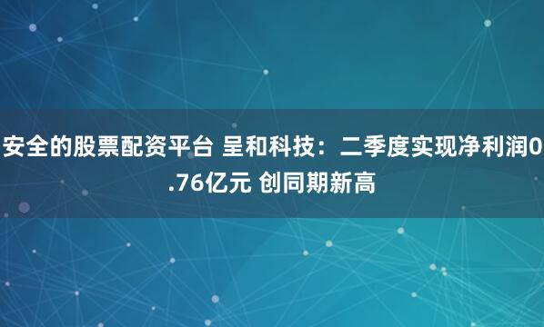 安全的股票配资平台 呈和科技：二季度实现净利润0.76亿元 创同期新高