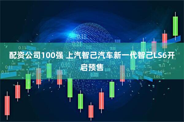 配资公司100强 上汽智己汽车新一代智己LS6开启预售