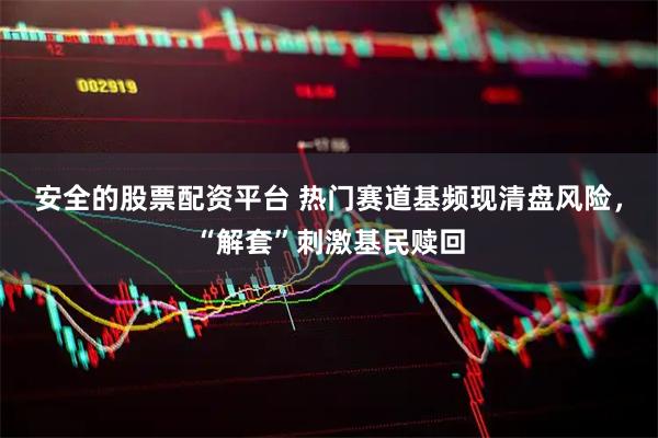 安全的股票配资平台 热门赛道基频现清盘风险，“解套”刺激基民赎回