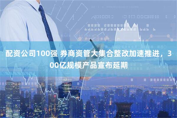 配资公司100强 券商资管大集合整改加速推进，300亿规模产品宣布延期