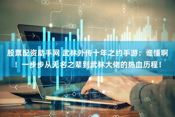 股票配资助手网 武林外传十年之约手游：谁懂啊！一步步从无名之辈到武林大佬的热血历程！