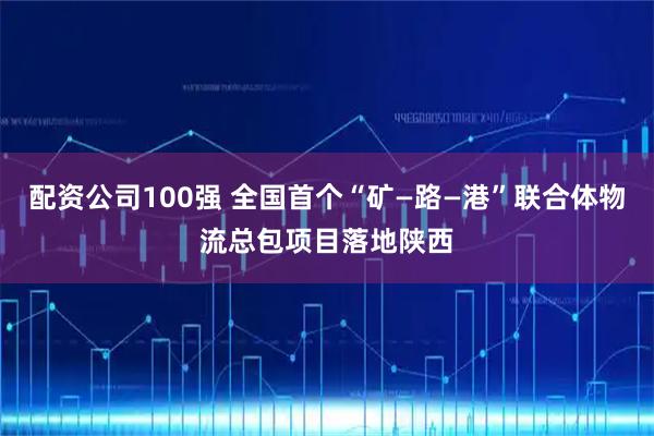 配资公司100强 全国首个“矿—路—港”联合体物流总包项目落地陕西