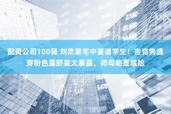 配资公司100强 刘欢豪宅中宴请学生！吉克隽逸穿粉色露脐装太暴露，师母略显尴尬