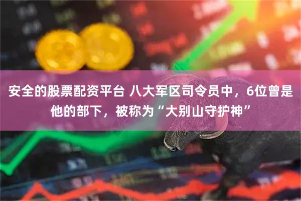 安全的股票配资平台 八大军区司令员中，6位曾是他的部下，被称为“大别山守护神”