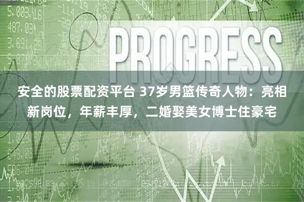 安全的股票配资平台 37岁男篮传奇人物：亮相新岗位，年薪丰厚，二婚娶美女博士住豪宅