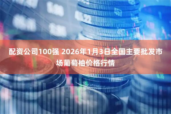 配资公司100强 2026年1月3日全国主要批发市场葡萄柚价格行情