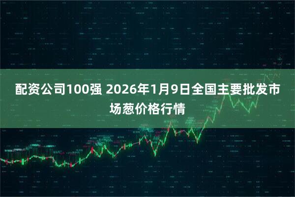 配资公司100强 2026年1月9日全国主要批发市场葱价格行情